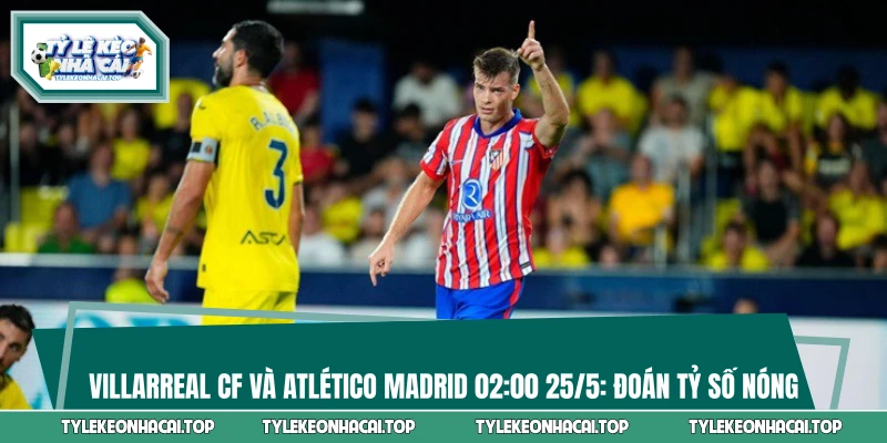 Villarreal CF và Atlético Madrid 02:00 25/5: Đoán Tỷ Số Nóng 
